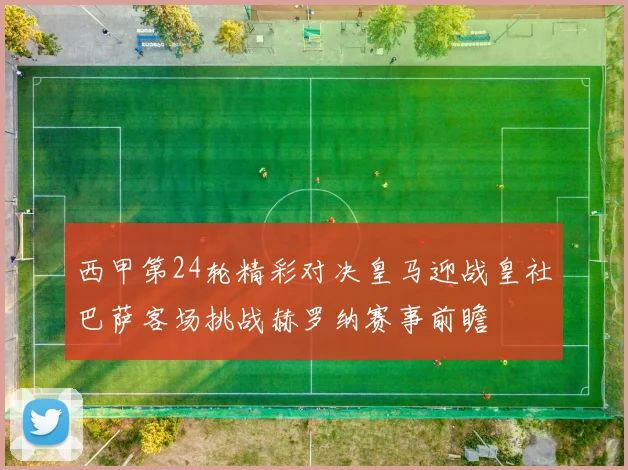 西甲第24轮精彩对决皇马迎战皇社巴萨客场挑战赫罗纳赛事前瞻