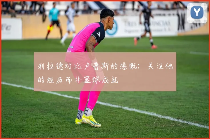 利拉德对比卢普斯的感慨：关注他的经历而非篮球成就