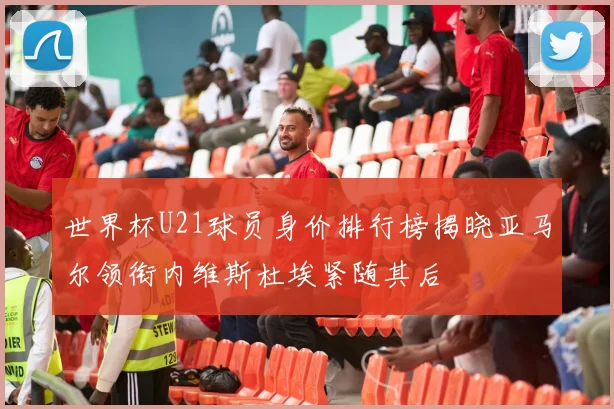 世界杯U21球员身价排行榜揭晓亚马尔领衔内维斯杜埃紧随其后