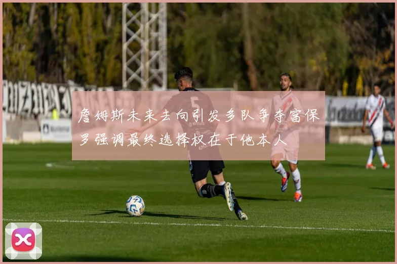 詹姆斯未来去向引发多队争夺富保罗强调最终选择权在于他本人