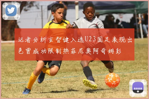 记者分析玄智健入选U23国足表现出色曾成功限制热菲尼奥阿奇姆彭
