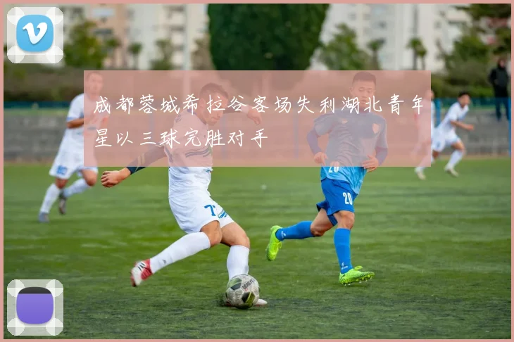 成都蓉城希拉谷客场失利湖北青年星以三球完胜对手