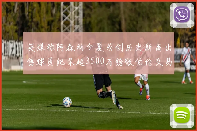 英媒称阿森纳今夏或创历史新高出售球员纪录超3500万镑张伯伦交易