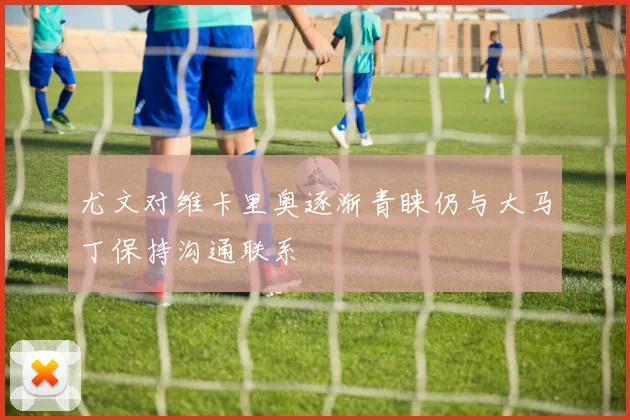 尤文对维卡里奥逐渐青睐仍与大马丁保持沟通联系