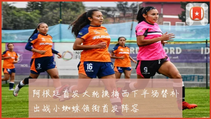 阿根廷首发大轮换梅西下半场替补出战小蜘蛛领衔首发阵容