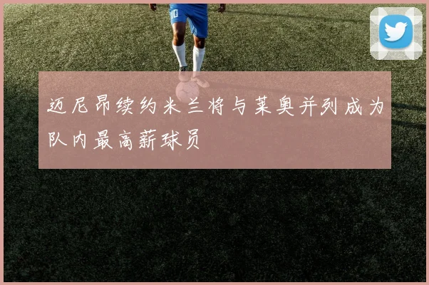 迈尼昂续约米兰将与莱奥并列成为队内最高薪球员