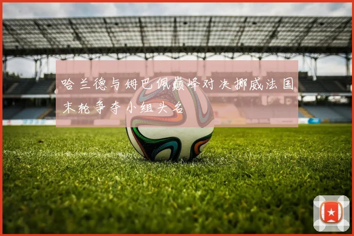 哈兰德与姆巴佩巅峰对决挪威法国末轮争夺小组头名
