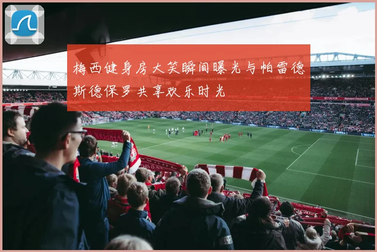 梅西健身房大笑瞬间曝光与帕雷德斯德保罗共享欢乐时光
