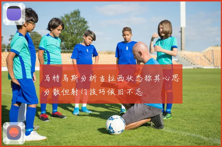 马特乌斯分析吉拉西状态称其心思分散但射门技巧依旧不忘