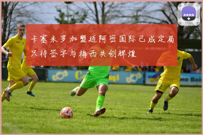 卡塞米罗加盟迈阿密国际已成定局只待签字与梅西共创辉煌
