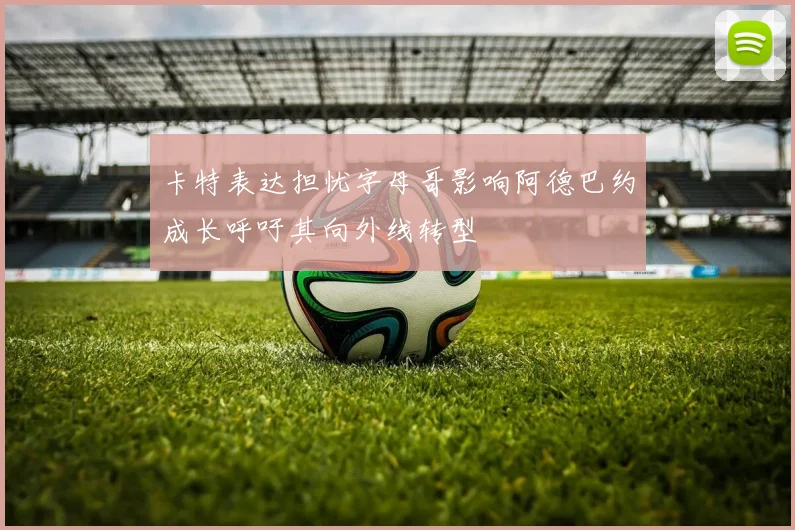 卡特表达担忧字母哥影响阿德巴约成长呼吁其向外线转型