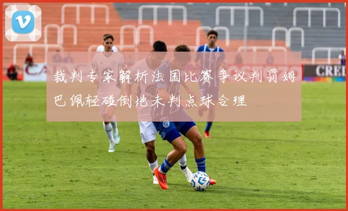 裁判专家解析法国比赛争议判罚姆巴佩轻碰倒地未判点球合理