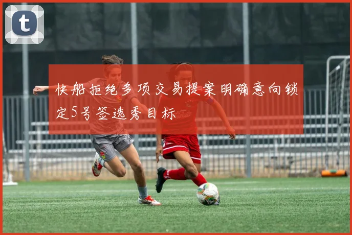 快船拒绝多项交易提案明确意向锁定5号签选秀目标
