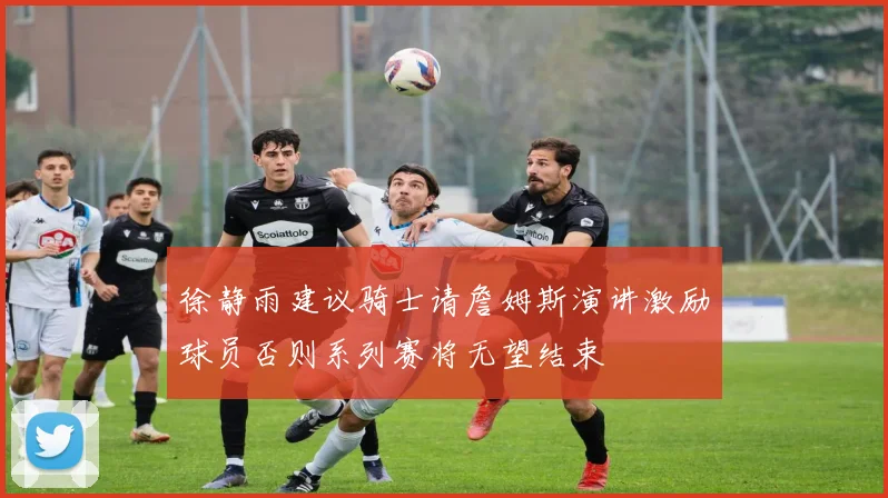 徐静雨建议骑士请詹姆斯演讲激励球员否则系列赛将无望结束