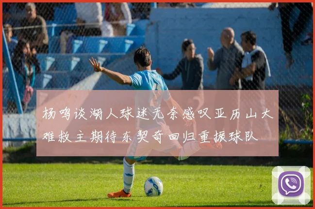 杨鸣谈湖人球迷无奈感叹亚历山大难救主期待东契奇回归重振球队