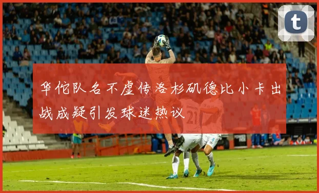 华佗队名不虚传洛杉矶德比小卡出战成疑引发球迷热议