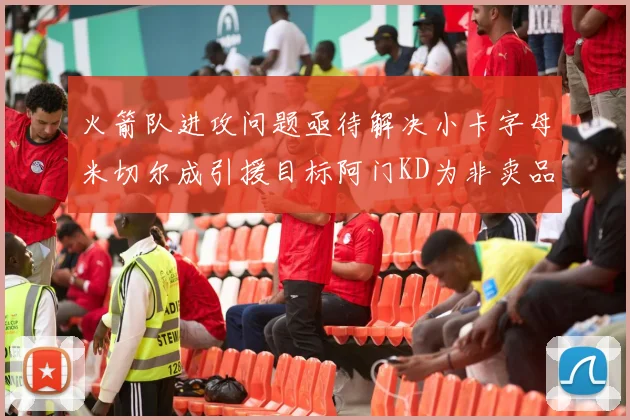 火箭队进攻问题亟待解决小卡字母米切尔成引援目标阿门KD为非卖品